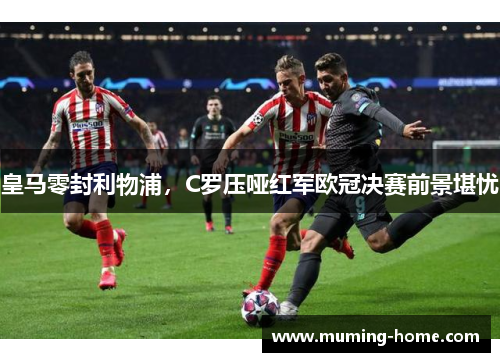 皇马零封利物浦，C罗压哑红军欧冠决赛前景堪忧