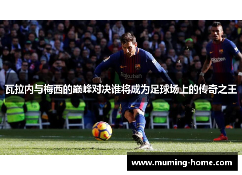 瓦拉内与梅西的巅峰对决谁将成为足球场上的传奇之王